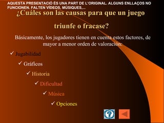 Básicamente ,  los jugadores tienen en cuenta estos factores , de mayor a menor orden de valoración : Jugabilidad Gráficos Historia Dificultad Música    Opciones ¿Cuáles son las causas para que un juego  triunfe o fracase? 