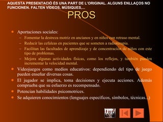PROS Aportaciones sociales: Fomentar la destreza motriz en ancianos y en niños con retraso mental. Reducir las cefaleas en pacientes que se someten a radioterapia. Facilitan las facultades de aprendizaje y de concentración de niños con este tipo de problemas. Mejora algunas actividades físicas, como los reflejos, y también pueden incrementar la velocidad mental. Videojuegos como medios educativos: dependiendo del tipo de juego pueden enseñar diversas cosas. El jugador se implica, toma decisiones y ejecuta acciones. Además comprueba que su esfuerzo es recompensado. Potencian habilidades psicomotrices. Se adquieren conocimientos (lenguajes específicos, símbolos, técnicas...) 