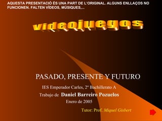 PASADO, PRESENTE Y FUTURO Videojuegos IES Emperador Carles, 2º Bachillerato A Trabajo de  Daniel Barreiro Pozuelos Enero de 2005 Tutor: Prof.  Miquel Gisbert 