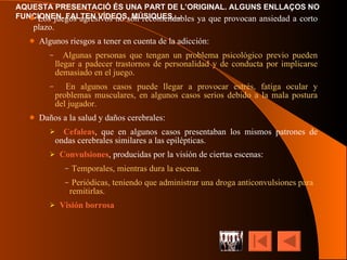 Los juegos agresivos no son recomendables ya que provocan ansiedad a corto plazo. Algunos riesgos a tener en cuenta de la adicción: Algunas personas que tengan un problema psicológico previo pueden llegar a padecer trastornos de personalidad y de conducta por implicarse demasiado en el juego. En algunos casos puede llegar a provocar estrés, fatiga ocular y problemas musculares, en algunos casos serios debido a la mala postura del jugador. Daños a la salud y daños cerebrales: Cefaleas , que en algunos casos presentaban los mismos patrones de ondas cerebrales similares a las epilépticas. Convulsiones , producidas por la visión de ciertas escenas: Temporales, mientras dura la escena. Periódicas, teniendo que administrar una droga anticonvulsiones para remitirlas. Visión borrosa 
