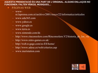 PÁGINAS WEB www-ni.laprensa.com.ni/archivo/2001/mayo/22/informatica/articulos www.edu365.com www.yahoo.es www.google.es www.terra.es www.nintendo.com/ds http://www.rinconsolero.com/Rinconsolero.V2/historia_de_los_videojuegos.htm http://www.retro-games.co.uk/ http://web.n-gage.com/es-ES/home/ http:// www.adese.es /web/ criterios.asp www.meristation.com   