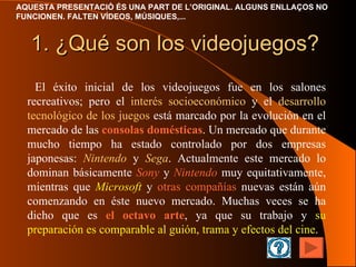 1. ¿Qué son los videojuegos? El éxito inicial de los videojuegos fue en los salones recreativos; pero el  interés socioeconómico  y el  desarrollo tecnológico de los juegos  está marcado por la evolución en el mercado de las  consolas domésticas . Un mercado que durante mucho tiempo ha estado controlado por dos empresas japonesas:  Nintendo  y  Sega . Actualmente este mercado lo dominan básicamente  Sony  y  Nintendo  muy equitativamente, mientras que  Microsoft  y  otras compañías  nuevas están aún comenzando en éste nuevo mercado . Muchas veces se ha dicho que es  el octavo arte , ya que su trabajo y  su preparación   es comparable al guión, trama y efectos del cine . 