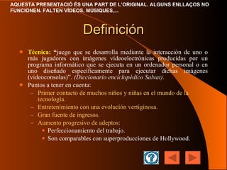 Definición Técnica:   “ j uego que se desarrolla mediante la interacción de uno o más jugadores con imágenes videoelectrónicas producidas por un programa informático que se ejecuta en un ordenador personal o en uno diseñado específicamente para ejecutar dichas imágenes (videoconsolas) ” .  (Diccionario enciclopédico Salvat) . Puntos a tener en cuenta: Primer contacto de muchos niños y niñas en el mundo de la tecnología. Entretenimiento con una evolución vertiginosa. Gran fuente de ingresos. Aumento progresivo de adeptos: Perfeccionamiento del trabajo. Son comparables con superproducciones de Hollywood. 
