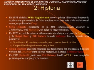 2. Historia En 1958 el físico  Willy Higinbotham  creó el primer videojuego intentando explicar en qué consistía la física nuclear: es el que más tarde evolucionará en un juego llamado  Pong . Steve Russell , estudiante en la  MIT (Massachusetts Institute of Technology) , creó  Spacewar , un adictivo juego de naves. En 1970 se creó la primera videoconsola doméstica por parte de  Magnavox  y de  Ralph Baer  y  Bill Enders  llamada  Odyssey . Era un aparato muy primitivo: Se utilizaron 40 transistores cuando ya se conocían los microchips. Las posibilidades gráficas eran muy pobres . Nolan Bushnell  creó una máquina que funcionaba con monedas e hizo una versión del  Spacewar  para salones recreativos llamada  Computer   Space . En 1972  Bushnell   junto con  Ted Dabney  fundó  ATARI , una compañía pensada para crear juegos de carreras. 