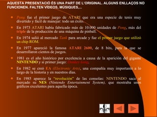 Pong  fue el primer juego de  ATARI  que era una especie de tenis muy divertido y fácil de manejar: todo un éxito. En 1973  ATARI  había fabricado más de 10.000 unidades de  Pong , más del  triple  de la producción de una máquina de pinball. En 1974 salió al mercado  Tank  para arcade y fue  el primer juego que utilizó un chip ROM . En 1977 apareció la famosa  ATARI 2600 , de 8 bits, para la que se desarrollaron cientos de juegos. 1981 es el año histórico por excelencia a causa de la aparición del gigante  NINTENDO  y si primer juego:  Donkey   kong . En 1982 se creó  EA   (Electronic Arts) , una compañía muy importante a lo largo de la historia y en nuestros días. En 1985 aparece la  “revolución”  de las consolas:  NINTENDO  saca al mercado su  NES  (Nintendo Entertainment System),  que mostraba unos gráficos excelentes para aquella época. 