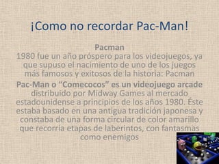 ¡Como no recordar Pac-Man!
                     Pacman
1980 fue un año próspero para los videojuegos, ya
  que supuso el nacimiento de uno de los juegos
  más famosos y exitosos de la historia: Pacman
Pac-Man o “Comecocos” es un videojuego arcade
    distribuido por Midway Games al mercado
estadounidense a principios de los años 1980. Éste
estaba basado en una antigua tradición japonesa y
 constaba de una forma circular de color amarillo
 que recorría etapas de laberintos, con fantasmas
                  como enemigos
 