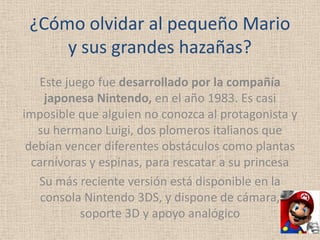 ¿Cómo olvidar al pequeño Mario
     y sus grandes hazañas?
   Este juego fue desarrollado por la compañía
     japonesa Nintendo, en el año 1983. Es casi
imposible que alguien no conozca al protagonista y
   su hermano Luigi, dos plomeros italianos que
 debían vencer diferentes obstáculos como plantas
  carnívoras y espinas, para rescatar a su princesa
   Su más reciente versión está disponible en la
    consola Nintendo 3DS, y dispone de cámara,
           soporte 3D y apoyo analógico
 