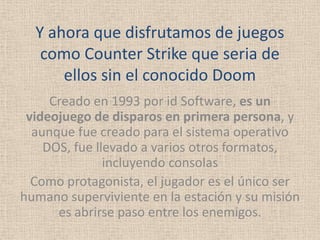 Y ahora que disfrutamos de juegos
   como Counter Strike que seria de
      ellos sin el conocido Doom
     Creado en 1993 por id Software, es un
 videojuego de disparos en primera persona, y
  aunque fue creado para el sistema operativo
    DOS, fue llevado a varios otros formatos,
               incluyendo consolas
  Como protagonista, el jugador es el único ser
humano superviviente en la estación y su misión
      es abrirse paso entre los enemigos.
 