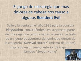 El juego de estrategia que mas
     dolores de cabeza nos causo a
          algunos Resident Evil
  Salió a la venta en el año 1996 para la consola
 PlayStation, convirtiéndose en la primera parte
de una saga que tendría varias secuelas. Se trata
 de un juego de aventura denominado dentro de
la categoría “Survival Horror” (misma de Doom),
    inspirado en un juego anterior de Capcom
               llamado “Sweet Home”
 