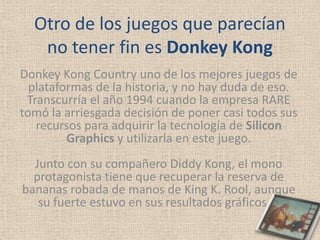 Otro de los juegos que parecían
   no tener fin es Donkey Kong
Donkey Kong Country uno de los mejores juegos de
  plataformas de la historia, y no hay duda de eso.
 Transcurría el año 1994 cuando la empresa RARE
tomó la arriesgada decisión de poner casi todos sus
   recursos para adquirir la tecnología de Silicon
         Graphics y utilizarla en este juego.
  Junto con su compañero Diddy Kong, el mono
  protagonista tiene que recuperar la reserva de
bananas robada de manos de King K. Rool, aunque
   su fuerte estuvo en sus resultados gráficos, a
 
