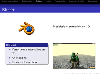 Quiero crear un juego   Planiﬁcaci´n
                                  o    Graﬁsmo   Audio    Programaci´n
                                                                    o    Inteligencia Artiﬁcial   Conclusiones




Blender



                                                         Modelado y animaci´n en 3D
                                                                           o




    Utilidad
         Personajes y escenarios en
         3D
            Animaciones
            Escenas cinem´ticas
                         a
 