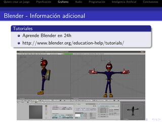Quiero crear un juego   Planiﬁcaci´n
                                  o    Graﬁsmo   Audio   Programaci´n
                                                                   o    Inteligencia Artiﬁcial   Conclusiones




Blender - Informaci´n adicional
                   o
       Tutoriales
           Aprende Blender en 24h
               http://www.blender.org/education-help/tutorials/
 