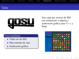 Quiero crear un juego   Planiﬁcaci´n
                                  o    Graﬁsmo   Audio    Programaci´n
                                                                    o    Inteligencia Artiﬁcial   Conclusiones




Gosu


                                                         Una capa por encima de SDL
                                                         con orientaci´n a objetos y
                                                                      o
                                                         aceleraci´n gr´ﬁca para C++ y
                                                                  o    a
                                                         Ruby


    Funcionalidades
        Todas las de SDL
            M´s c´moda de usar
             a o
            Aceleraci´n gr´ﬁca
                     o    a
 