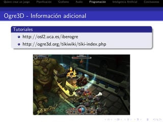 Quiero crear un juego   Planiﬁcaci´n
                                  o    Graﬁsmo   Audio   Programaci´n
                                                                   o    Inteligencia Artiﬁcial   Conclusiones




Ogre3D - Informaci´n adicional
                  o

       Tutoriales
           http://osl2.uca.es/iberogre
               http://ogre3d.org/tikiwiki/tiki-index.php
 