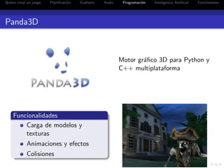 Quiero crear un juego   Planiﬁcaci´n
                                  o    Graﬁsmo   Audio    Programaci´n
                                                                    o    Inteligencia Artiﬁcial   Conclusiones




Panda3D



                                                         Motor gr´ﬁco 3D para Python y
                                                                 a
                                                         C++ multiplataforma




    Funcionalidades
        Carga de modelos y
        texturas
            Animaciones y efectos
            Colisiones
 