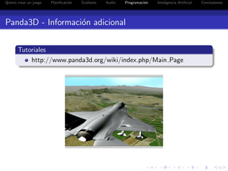 Quiero crear un juego   Planiﬁcaci´n
                                  o    Graﬁsmo   Audio   Programaci´n
                                                                   o    Inteligencia Artiﬁcial   Conclusiones




Panda3D - Informaci´n adicional
                   o

       Tutoriales
           http://www.panda3d.org/wiki/index.php/Main Page
 