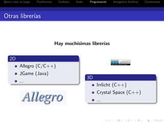 Quiero crear un juego   Planiﬁcaci´n
                                  o     Graﬁsmo   Audio    Programaci´n
                                                                     o    Inteligencia Artiﬁcial   Conclusiones




Otras librer´
            ıas



                                       Hay much´
                                               ısimas librer´
                                                            ıas


    2D
            Allegro (C/C++)
            JGame (Java)
                                                          3D
            ...
                                                               Irrlicht (C++)
                                                               Crystal Space (C++)
                                                               ...
 