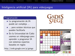 Quiero crear un juego   Planiﬁcaci´n
                                  o    Graﬁsmo   Audio   Programaci´n
                                                                   o    Inteligencia Artiﬁcial   Conclusiones




Inteligencia artiﬁcial (IA) para videojuegos


    Programaci´n
              o
        La programaci´n de IA
                     o
        puede ser compleja ...
            ... pero existen t´cnicas que
                              e
            pueden facilitarla
            En la Universidad de C´diz
                                  a
            usamos un videojuego para
            aprender a programar IA
            con sistemas expertos
            basados en reglas
    http://code.google.com/p/gsiege
 