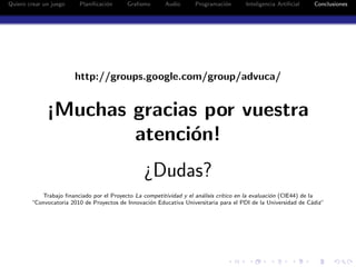 Quiero crear un juego    Planiﬁcaci´n
                                   o       Graﬁsmo       Audio      Programaci´n
                                                                              o        Inteligencia Artiﬁcial    Conclusiones




                        http://groups.google.com/group/advuca/


              ¡Muchas gracias por vuestra
                      atenci´n!
                            o
                                                 ¿Dudas?
           Trabajo ﬁnanciado por el Proyecto La competitividad y el an´lisis cr´
                                                                      a        ıtico en la evaluaci´n (CIE44) de la
                                                                                                   o
        “Convocatoria 2010 de Proyectos de Innovaci´n Educativa Universitaria para el PDI de la Universidad de C´diz”
                                                   o                                                              a
 