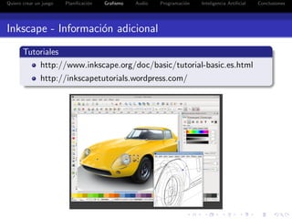 Quiero crear un juego   Planiﬁcaci´n
                                  o    Graﬁsmo   Audio   Programaci´n
                                                                   o    Inteligencia Artiﬁcial   Conclusiones




Inkscape - Informaci´n adicional
                    o
       Tutoriales
           http://www.inkscape.org/doc/basic/tutorial-basic.es.html
               http://inkscapetutorials.wordpress.com/
 