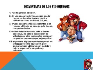 DESVENTAJAS DE LOS VIDEOJUEGOS
1) Puede generar adicción.
2.- El uso excesivo de videojuegos puede
    causar rechazo hacia otros medios
    didácticos como los libros, CD, etc.
3.- Puede causar conductas violentas si el
    recurso utilizado se basa en este tipo de
    comportamientos.
4.- Puede resultar costoso para el centro
    educativo, no sólo la adquisición de
    videojuegos, sino también los equipos y
    programas necesarios para ejecutarlos.
ES importante el papel que desempeñan los
   videojuegos en la educación, pero
   siempre deben utilizarse con medida y
   bajo la supervisión de padres y
   docentes.
 