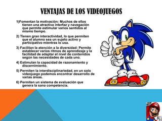 VENTAJAS DE LOS VIDEOJUEGOS
1)Fomentan la motivación: Muchos de ellos
    tienen una atractiva interfaz y navegación
    que permite estimular varios sentidos al
    mismo tiempo.
2) Tienen gran interactividad, lo que permiten
    que el alumno sea un sujeto activo y
    participativo mientras lo usa.
3) Facilitan la atención a la diversidad: Permite
    establecer varios ritmos de aprendizaje y la
    facilidad de adaptar el nivel de contenidos
    según las necesidades de cada uno.
4) Estimulan la capacidad de razonamiento y
    discernimiento.
5) Permiten la interdisciplinariedad, en un solo
    videojuego podemos encontrar desarrollo de
    varias áreas.
6) Permiten un sistema de evaluación que
    genera la sana competencia.
 