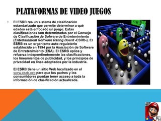 PLATAFORMAS DE VIDEO JUEGOS
•   El ESRB res un sistema de clasificación
    estandarizado que permite determinar a qué
    edades está enfocado un juego. Estas
    clasificaciones son determinadas por el Consejo
    de Clasificación de Sofware de Entretenimiento
    (Entertainment Software Rating Board -ESRB-). El
    ESRB es un organismo auto-regulatorio
    establecido en 1994 por la Asociación de Software
    de Entretenimiento (ESA). El ESRB aplica y
    refuerza independientemente las clasificaciones,
    los lineamientos de publicidad, y los principios de
    privacidad en línea adoptados por la industria.

    El ESRB tiene un sitio Web localizado en el
    www.esrb.org para que los padres y los
    consumidores puedan tener acceso a toda la
    información de clasificación actualizada.
 