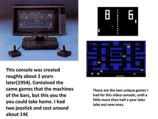This console was created
roughly about 2 years
later(1954). Contained the
same games that the machines    These are the two unique games I
of the bars, but this you the   had for this video console, until a
                                little more than half a year later
you could take home. I had      take out new ones.
two joystick and cost around
about 14€
 