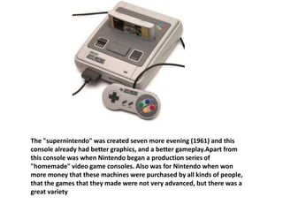 The "supernintendo" was created seven more evening (1961) and this
console already had better graphics, and a better gameplay.Apart from
this console was when Nintendo began a production series of
"homemade" video game consoles. Also was for Nintendo when won
more money that these machines were purchased by all kinds of people,
that the games that they made were not very advanced, but there was a
great variety
 