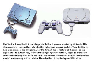 Play Station 1, was the first machine portable that it was not created by Nintendo. This
idea arose from two brothers who decided to become famous, and did. They decided to
take as an example the first games. For the form of the console used the same as the
supernintendo but him they rounded the edges. Apart from there, began to produce in
series in the factory from his father, until that became famous and millions of companies
wanted make money with your idea. These brothers today in day are billionaires
 