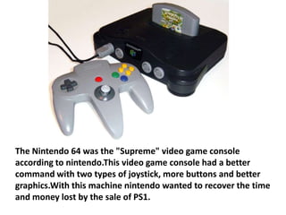 The Nintendo 64 was the "Supreme" video game console
according to nintendo.This video game console had a better
command with two types of joystick, more buttons and better
graphics.With this machine nintendo wanted to recover the time
and money lost by the sale of PS1.
 