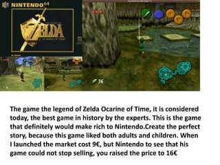 The game the legend of Zelda Ocarine of Time, it is considered
today, the best game in history by the experts. This is the game
that definitely would make rich to Nintendo.Create the perfect
story, because this game liked both adults and children. When
I launched the market cost 9€, but Nintendo to see that his
game could not stop selling, you raised the price to 16€
 