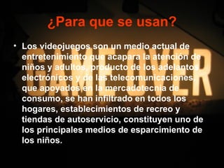 ¿Para que se usan?
• Los videojuegos son un medio actual de
  entretenimiento que acapara la atención de
  niños y adultos, producto de los adelantos
  electrónicos y de las telecomunicaciones,
  que apoyados en la mercadotecnia de
  consumo, se han infiltrado en todos los
  hogares, establecimientos de recreo y
  tiendas de autoservicio, constituyen uno de
  los principales medios de esparcimiento de
  los niños.
 