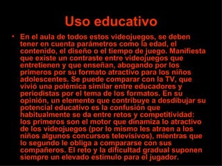 Uso educativo
• En el aula de todos estos videojuegos, se deben
  tener en cuenta parámetros como la edad, el
  contenido, el diseño o el tiempo de juego. Manifiesta
  que existe un contraste entre videojuegos que
  entretienen y que enseñan, abogando por los
  primeros por su formato atractivo para los niños
  adolescentes. Se puede comparar con la TV, que
  vivió una polémica similar entre educadores y
  periodistas por el tema de los formatos. En su
  opinión, un elemento que contribuye a desdibujar su
  potencial educativo es la confusión que
  habitualmente se da entre retos y competitividad:
  los primeros son el motor que dinamiza lo atractivo
  de los videojuegos (por lo mismo les atraen a los
  niños algunos concursos televisivos), mientras que
  lo segundo le obliga a compararse con sus
  compañeros. El reto y la dificultad gradual suponen
  siempre un elevado estímulo para el jugador.
 