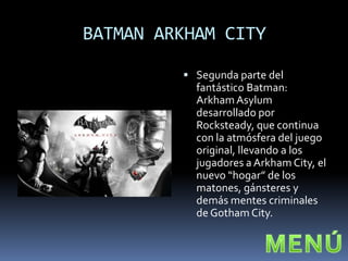 BATMAN ARKHAM CITY

          Segunda parte del
           fantástico Batman:
           Arkham Asylum
           desarrollado por
           Rocksteady, que continua
           con la atmósfera del juego
           original, llevando a los
           jugadores a Arkham City, el
           nuevo “hogar” de los
           matones, gánsteres y
           demás mentes criminales
           de Gotham City.
 
