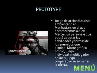 PROTOTYPE

      Juego de acción futurista
       ambientado en
       Manhattan, en el que
       encarnaremos a Alex
       Mercer, un personaje que
       podrá adoptar las
       habilidades y formas de
       los enemigos que
       elimine. Motor gráfico
       propio, juego
       individual, multijugador
       online y juego
       cooperativo se suman a
       la oferta.
 