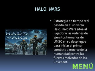HALO WARS

      Estrategia en tiempo real
       basado en el universo
       Halo. Halo Wars sitúa al
       jugador a las órdenes de
       ejércitos humanos de
       UNSC en su despliegue
       para iniciar el primer
       combate a muerte de la
       humanidad contra las
       fuerzas malvadas de los
       Covenant.
 