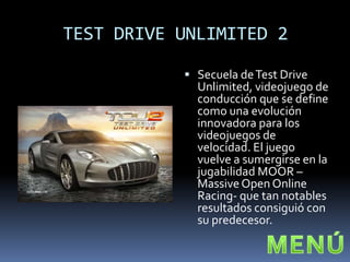 TEST DRIVE UNLIMITED 2

            Secuela de Test Drive
             Unlimited, videojuego de
             conducción que se define
             como una evolución
             innovadora para los
             videojuegos de
             velocidad. El juego
             vuelve a sumergirse en la
             jugabilidad MOOR –
             Massive Open Online
             Racing- que tan notables
             resultados consiguió con
             su predecesor.
 
