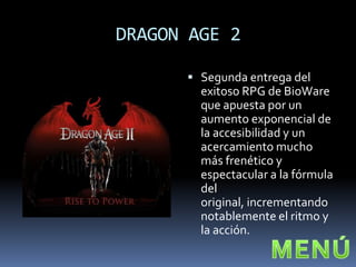 DRAGON AGE 2

       Segunda entrega del
        exitoso RPG de BioWare
        que apuesta por un
        aumento exponencial de
        la accesibilidad y un
        acercamiento mucho
        más frenético y
        espectacular a la fórmula
        del
        original, incrementando
        notablemente el ritmo y
        la acción.
 