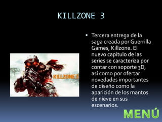 KILLZONE 3

      Tercera entrega de la
       saga creada por Guerrilla
       Games, Killzone. El
       nuevo capítulo de las
       series se caracteriza por
       contar con soporte 3D,
       así como por ofertar
       novedades importantes
       de diseño como la
       aparición de los mantos
       de nieve en sus
       escenarios.
 