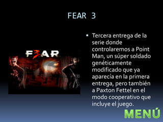 FEAR 3

    Tercera entrega de la
     serie donde
     controlaremos a Point
     Man, un súper soldado
     genéticamente
     modificado que ya
     aparecía en la primera
     entrega, pero también
     a Paxton Fettel en el
     modo cooperativo que
     incluye el juego.
 