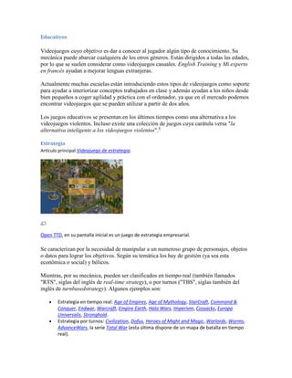 Educativos

Videojuegos cuyo objetivo es dar a conocer al jugador algún tipo de conocimiento. Su
mecánica puede abarcar cualquiera de los otros géneros. Están dirigidos a todas las edades,
por lo que se suelen considerar como videojuegos casuales. English Training y Mi experto
en francés ayudan a mejorar lenguas extranjeras.

Actualmente muchas escuelas están introduciendo estos tipos de videojuegos como soporte
para ayudar a interiorizar conceptos trabajados en clase y además ayudan a los niños desde
bien pequeños a coger agilidad y práctica con el ordenador, ya que en el mercado podemos
encontrar videojuegos que se pueden utilizar a partir de dos años.

Los juegos educativos se presentan en los últimos tiempos como una alternativa a los
videojuegos violentos. Incluso existe una colección de juegos cuya carátula versa "la
alternativa inteligente a los videojuegos violentos".4

Estrategia
Artículo principal:Videojuego de estrategia.




Open TTD, en su pantalla inicial es un juego de estrategia empresarial.

Se caracterizan por la necesidad de manipular a un numeroso grupo de personajes, objetos
o datos para lograr los objetivos. Según su temática los hay de gestión (ya sea esta
económica o social) y bélicos.

Mientras, por su mecánica, pueden ser clasificados en tiempo real (también llamados
"RTS", siglas del inglés de real-time strategy), o por turnos ("TBS", siglas también del
inglés de turnbasedstrategy). Algunos ejemplos son:

        Estrategia en tiempo real: Age of Empires, Age of Mythology, StarCraft, Command &
        Conquer, Endwar, Warcraft, Empire Earth, Halo Wars, Imperivm, Cossacks, Europa
        Universalis, Stronghold.
        Estrategia por turnos: Civilization, Dofus, Heroes of Might and Magic, Warlords, Worms,
        AdvanceWars, la serie Total War (esta última dispone de un mapa de batalla en tiempo
        real).
 