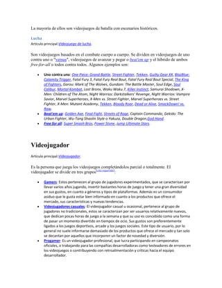 La mayoría de ellos son videojuegos de batalla con escenarios históricos.

Lucha
Artículo principal:Videojuego de lucha.

Son videojuegos basados en el combate cuerpo a cuerpo. Se dividen en videojuegos de uno
contra uno o "versus", videojuegos de avanzar y pegar o beat'em up y el híbrido de ambos
free-for-all o todos contra todos. Algunos ejemplos son:

        Uno contra uno: One Piece: Grand Battle, Street Fighter, Tekken, Guilty Gear XX, BlazBlue:
        Calamity Trigger, Fatal Fury 3, Fatal Fury Real Bout, Fatal Fury Real Bout Special, The King
        of Fighters, Garou: Mark of The Wolves, Gundam: The Battle Master, Soul Edge, Soul
        Calibur, Mortal Kombat, Last Bronx, Waku Waku 7, Killer Instinct, Samurai Shodown, X-
        Men: Children of The Atom, Night Warrios: Darkstalkers' Revenge, Night Warrios: Vampire
        Savior, Marvel Superheroes, X-Men vs. Street Fighter, Marvel Superheroes vs. Street
        Fighter, X-Men: Mutant Academy, Tekken, Bloody Roar, Dead or Alive, SmackDown! vs.
        Raw.
        Beat'em up: Golden Axe, Final Fight, Streets of Rage, Captain Commando, Gekido: The
        Urban Fighter, Wu-Tang Shaolin Style o Yakuza, Double Dragon,God Hand.
        Free for all: Super Smash Bros, Power Stone, Jump Ultimate Stars.




Videojugador
Artículo principal:Videojugador.

Es la persona que juega los videojuegos completándolos parcial o totalmente. El
videojugador se divide en tres grupos[cita requerida]:

        Gamers: Estos pertenecen al grupo de jugadores experimentados, que se caracterizan por
        llevar varios años jugando, invertir bastantes horas de juego y tener una gran diversidad
        en sus gustos, en cuanto a géneros y tipos de plataformas. Además es un consumidor
        asiduo que le gusta estar bien informado en cuanto a los productos que ofrece el
        mercado, sus características y nuevas tendencias.
        Videojugadores casuales: El videojugador casual u ocasional, pertenece al grupo de
        jugadores no tradicionales, estos se caracterizan por ser usuarios relativamente nuevos,
        que dedican pocas horas de juego a la semana y que su uso es concebido como una forma
        de pasar un momento divertido en tiempos de ocio. Sus gustos son preferentemente
        ligados a los juegos deportivos, arcade y los juegos sociales. Este tipo de usuario, por lo
        general no suele informarse demasiado de los productos que ofrece el mercado y tan solo
        se decantan por aquellos que incorporen un factor de novedad y diversión.
        Progamer: Es un videojugador profesional, que lucra participando en campeonatos
        oficiales, o trabajando para las compañías desarrolladoras como testeadores de errores en
        los videojuegos o contribuyendo con retroalimentación y críticas hacia el equipo
        desarrollador.
 