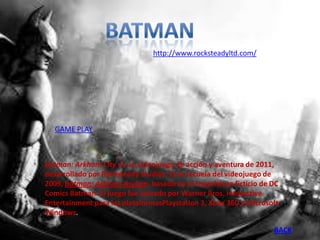 http://www.rocksteadyltd.com/




  GAME PLAY



Batman: Arkham City es un videojuego de acción y aventura de 2011,
desarrollado por Rocksteady Studios. Es la secuela del videojuego de
2009, Batman: Arkham Asylum, basado en el superhéroe ficticio de DC
Comics Batman. El juego fue lanzado por Warner Bros. Interactive
Entertainment para las plataformasPlaystation 3, Xbox 360 y Microsoft
Windows.

                                                                   BACK
 