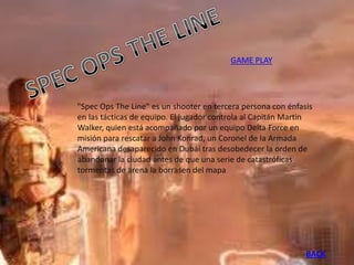 GAME PLAY




"Spec Ops The Line" es un shooter en tercera persona con énfasis
en las tácticas de equipo. El jugador controla al Capitán Martin
Walker, quien está acompañado por un equipo Delta Force en
misión para rescatar a John Konrad, un Coronel de la Armada
Americana desaparecido en Dubái tras desobedecer la orden de
abandonar la ciudad antes de que una serie de catastróficas
tormentas de arena la borrasen del mapa




                                                              BACK
 