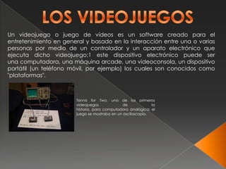 Un videojuego o juego de vídeos es un software creado para el
entretenimiento en general y basado en la interacción entre una o varias
personas por medio de un controlador y un aparato electrónico que
ejecuta dicho videojuego;1 este dispositivo electrónico puede ser
una computadora, una máquina arcade, una videoconsola, un dispositivo
portátil (un teléfono móvil, por ejemplo) los cuales son conocidos como
"plataformas".



                       Tennis for Two, uno de los primeros
                       videojuegos             de            la
                       historia, para computadora analógica; el
                       juego se mostraba en un osciloscopio.
 