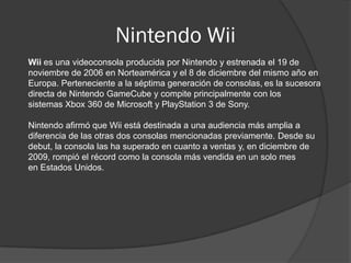 Nintendo Wii
Wii es una videoconsola producida por Nintendo y estrenada el 19 de
noviembre de 2006 en Norteamérica y el 8 de diciembre del mismo año en
Europa. Perteneciente a la séptima generación de consolas, es la sucesora
directa de Nintendo GameCube y compite principalmente con los
sistemas Xbox 360 de Microsoft y PlayStation 3 de Sony.

Nintendo afirmó que Wii está destinada a una audiencia más amplia a
diferencia de las otras dos consolas mencionadas previamente. Desde su
debut, la consola las ha superado en cuanto a ventas y, en diciembre de
2009, rompió el récord como la consola más vendida en un solo mes
en Estados Unidos.
 