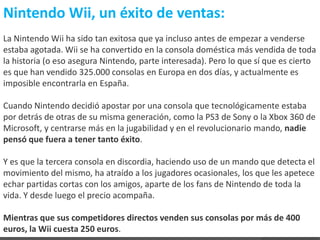 Nintendo Wii, un éxito de ventas:
La Nintendo Wii ha sido tan exitosa que ya incluso antes de empezar a venderse
estaba agotada. Wii se ha convertido en la consola doméstica más vendida de toda
la historia (o eso asegura Nintendo, parte interesada). Pero lo que sí que es cierto
es que han vendido 325.000 consolas en Europa en dos días, y actualmente es
imposible encontrarla en España.

Cuando Nintendo decidió apostar por una consola que tecnológicamente estaba
por detrás de otras de su misma generación, como la PS3 de Sony o la Xbox 360 de
Microsoft, y centrarse más en la jugabilidad y en el revolucionario mando, nadie
pensó que fuera a tener tanto éxito.

Y es que la tercera consola en discordia, haciendo uso de un mando que detecta el
movimiento del mismo, ha atraído a los jugadores ocasionales, los que les apetece
echar partidas cortas con los amigos, aparte de los fans de Nintendo de toda la
vida. Y desde luego el precio acompaña.

Mientras que sus competidores directos venden sus consolas por más de 400
euros, la Wii cuesta 250 euros.
 