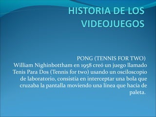 PONG (TENNIS FOR TWO)
William Nighinbottham en 1958 creó un juego llamado
Tenis Para Dos (Tennis for two) usando un osciloscopio
de laboratorio, consistía en interceptar una bola que
cruzaba la pantalla moviendo una línea que hacía de
paleta.
 