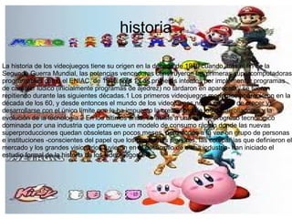 historia
La historia de los videojuegos tiene su origen en la década de 1940 cuando, tras el fin de la
Segunda Guerra Mundial, las potencias vencedoras construyeron las primeras supercomputadoras
programables como el ENIAC, de 1946.nota 1 Los primeros intentos por implementar programas
de carácter lúdico (inicialmente programas de ajedrez) no tardaron en aparecer, y se fueron
repitiendo durante las siguientes décadas.1 Los primeros videojuegos modernos aparecieron en la
década de los 60, y desde entonces el mundo de los videojuegos no ha cesado de crecer y
desarrollarse con el único límite que le ha impuesto la creatividad de los desarrolladores y la
evolución de la tecnología.2 En los últimos años, se asiste a una era de progreso tecnológico
dominada por una industria que promueve un modelo de consumo rápido donde las nuevas
superproducciones quedan obsoletas en pocos meses, pero donde a la vez un grupo de personas
e instituciones -conscientes del papel que los programas pioneros, las compañías que definieron el
mercado y los grandes visionarios tuvieron en el desarrollo de dicha industria- han iniciado el
estudio formal de la historia de los videojuegos.3 4
 